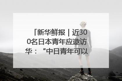 新华鲜报｜近300名日本青年应邀访华：“中日青年可以创造更好的未来”
