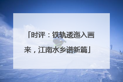 时评：铁轨逶迤入画来，江南水乡谱新篇