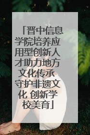 晋中信息学院培养应用型创新人才助力地方文化传承 守护非遗文化 创新学校美育