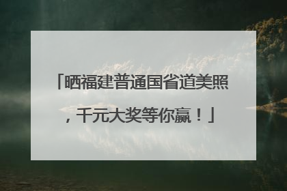 晒福建普通国省道美照，千元大奖等你赢！