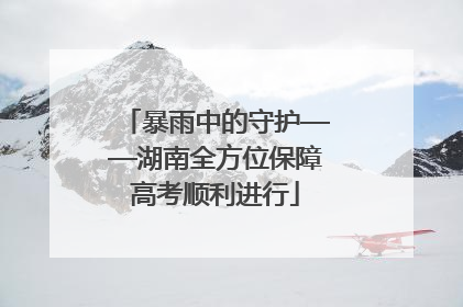暴雨中的守护——湖南全方位保障高考顺利进行