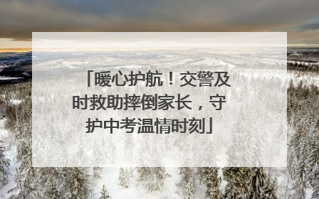 暖心护航！交警及时救助摔倒家长，守护中考温情时刻