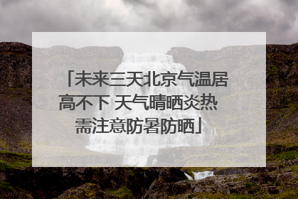 未来三天北京气温居高不下 天气晴晒炎热需注意防暑防晒