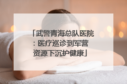 武警青海总队医院:医疗巡诊到军营 资源下沉护健康