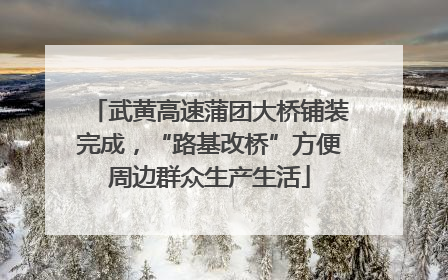 武黄高速蒲团大桥铺装完成，“路基改桥”方便周边群众生产生活