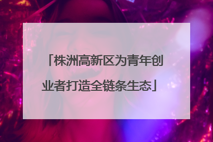 株洲高新区为青年创业者打造全链条生态