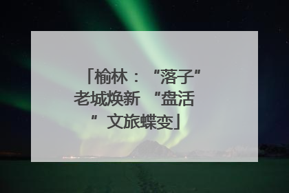 榆林：“落子”老城焕新 “盘活”文旅蝶变