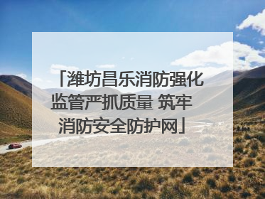 潍坊昌乐消防强化监管严抓质量 筑牢消防安全防护网