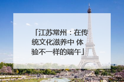 江苏常州：在传统文化滋养中 体验不一样的端午