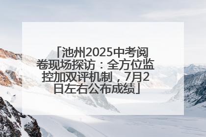 池州2025中考阅卷现场探访：全方位监控加双评机制，7月2日左右公布成绩
