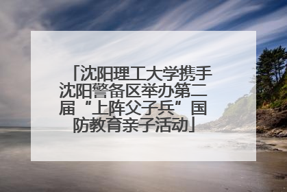 沈阳理工大学携手沈阳警备区举办第二届“上阵父子兵”国防教育亲子活动