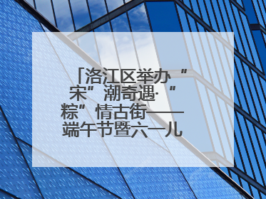 洛江区举办“宋”潮奇遇·“粽”情古街——端午节暨六一儿童节文化活动