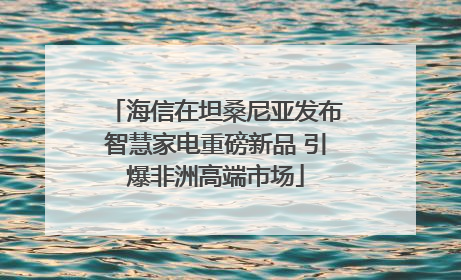 海信在坦桑尼亚发布智慧家电重磅新品 引爆非洲高端市场