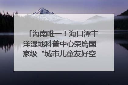 海南唯一！海口潭丰洋湿地科普中心荣膺国家级“城市儿童友好空间建设园区”称号
