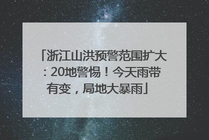 浙江山洪预警范围扩大：20地警惕！今天雨带有变，局地大暴雨