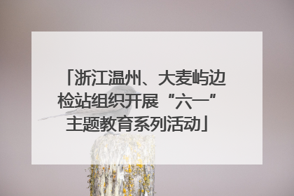 浙江温州、大麦屿边检站组织开展“六一”主题教育系列活动