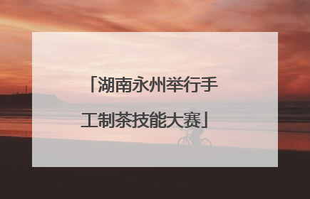 湖南永州举行手工制茶技能大赛