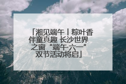 湘见端午丨粽叶香伴童真趣 长沙世界之窗“端午·六一”双节活动将启