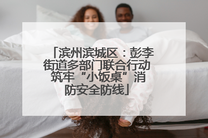 滨州滨城区：彭李街道多部门联合行动 筑牢“小饭桌”消防安全防线