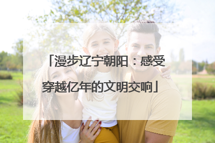 漫步辽宁朝阳：感受穿越亿年的文明交响