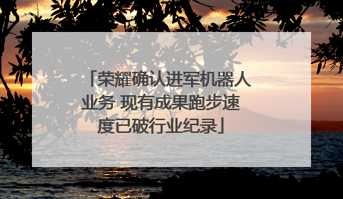 荣耀确认进军机器人业务 现有成果跑步速度已破行业纪录