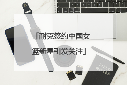 耐克签约中国女篮新星引发关注