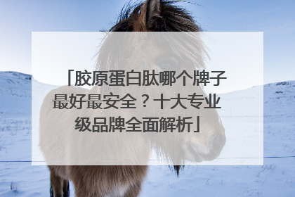 胶原蛋白肽哪个牌子最好最安全？十大专业级品牌全面解析