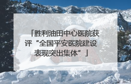 胜利油田中心医院获评“全国平安医院建设表现突出集体”