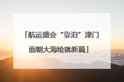 航运盛会“靠泊”津门 面朝大海绘就新篇