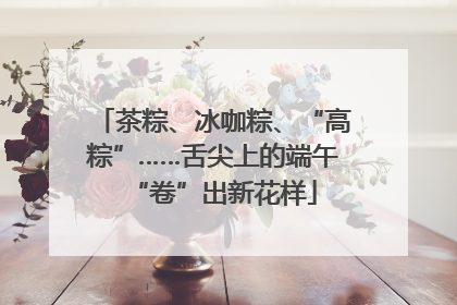 茶粽、冰咖粽、“高粽”……舌尖上的端午“卷”出新花样