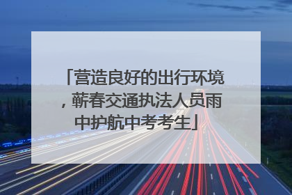 营造良好的出行环境，蕲春交通执法人员雨中护航中考考生