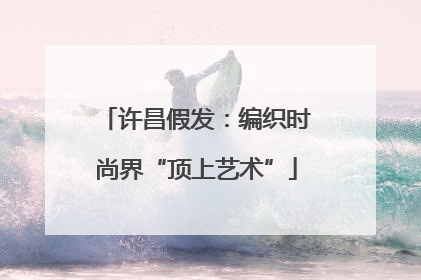 许昌假发：编织时尚界“顶上艺术”