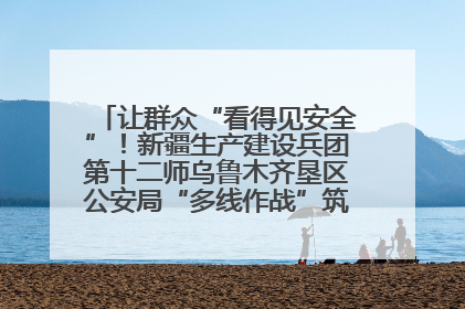 让群众“看得见安全”！新疆生产建设兵团第十二师乌鲁木齐垦区公安局“多线作战”筑牢辖区安全防线