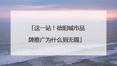 这一站！德阳城市品牌推广为什么到无锡