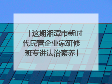 这期湘潭市新时代民营企业家研修班专讲法治素养