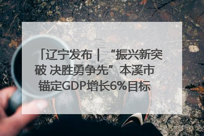 辽宁发布｜“振兴新突破 决胜勇争先”本溪市锚定GDP增长6%目标推进十项重点工作