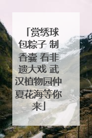 赏绣球 包粽子 制香囊 看非遗大戏 武汉植物园仲夏花海等你来