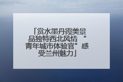 赏水墨丹霞美景 品独特西北风情 “青年城市体验官”感受兰州魅力