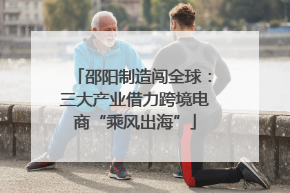 邵阳制造闯全球：三大产业借力跨境电商“乘风出海”