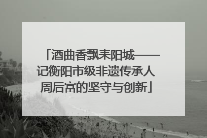 酒曲香飘耒阳城——记衡阳市级非遗传承人周后富的坚守与创新