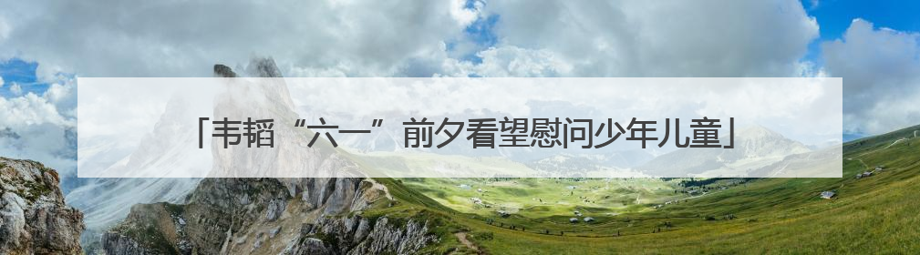 韦韬“六一”前夕看望慰问少年儿童