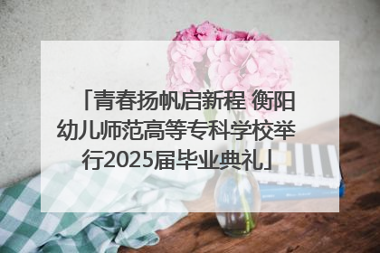 青春扬帆启新程 衡阳幼儿师范高等专科学校举行2025届毕业典礼