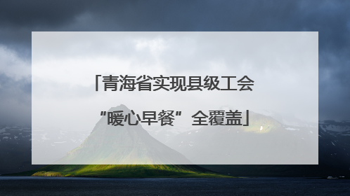 青海省实现县级工会“暖心早餐”全覆盖