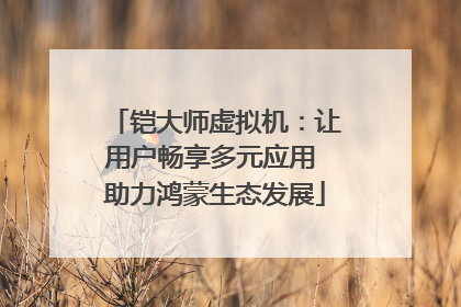 铠大师虚拟机：让用户畅享多元应用 助力鸿蒙生态发展