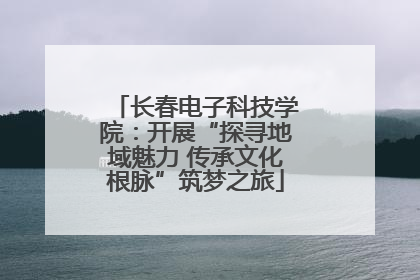 长春电子科技学院：开展“探寻地域魅力 传承文化根脉”筑梦之旅