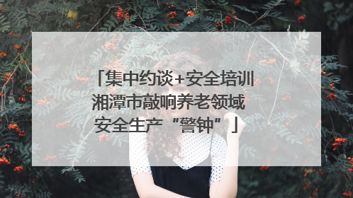 集中约谈+安全培训 湘潭市敲响养老领域安全生产“警钟”