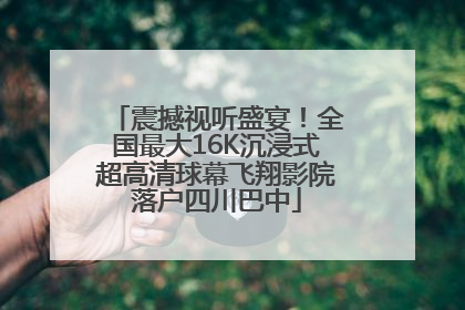 震撼视听盛宴！全国最大16K沉浸式超高清球幕飞翔影院落户四川巴中