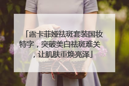 露卡菲娅祛斑套装国妆特字，突破美白祛斑难关，让肌肤重焕亮泽