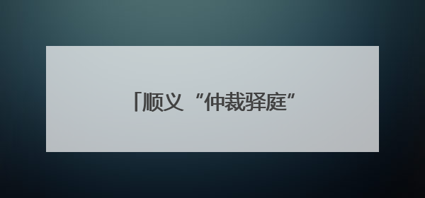 顺义“仲裁驿庭”开到家门口！庭审半径缩至5公里内