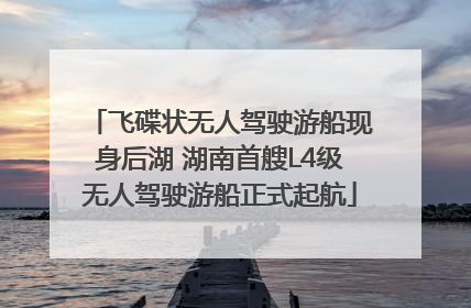 飞碟状无人驾驶游船现身后湖 湖南首艘L4级无人驾驶游船正式起航